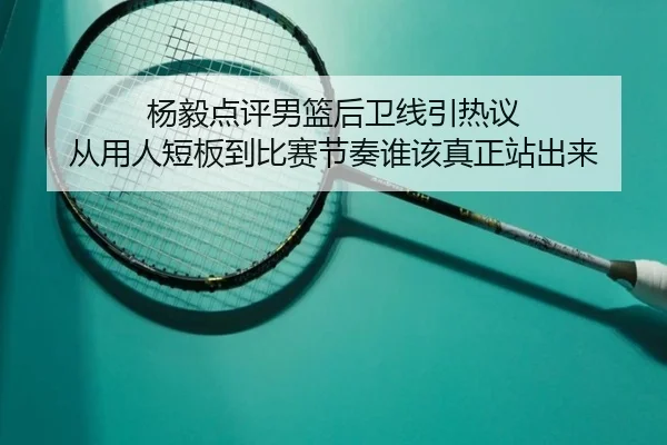 杨毅点评男篮后卫线引热议 从用人短板到比赛节奏谁该真正站出来